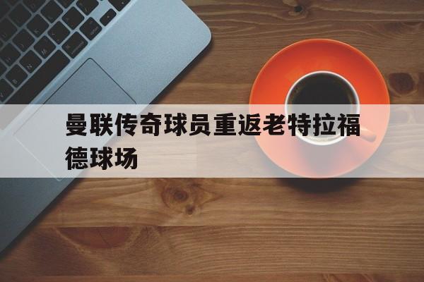 曼联传奇球员重返老特拉福德球场